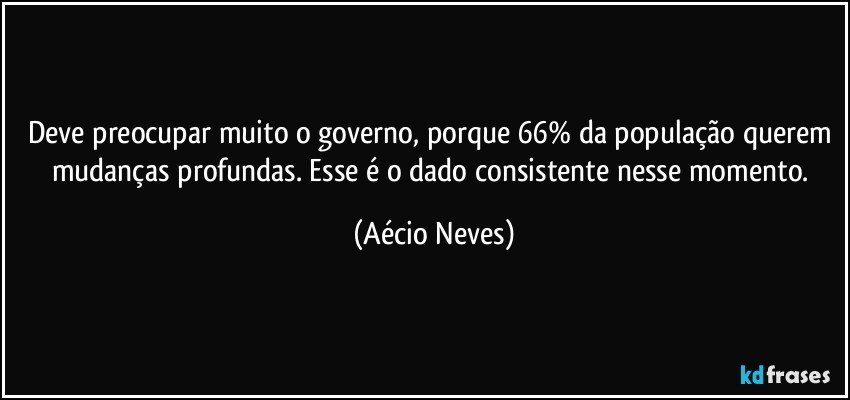 Deve preocupar muito o governo, porque 66% da população querem mudanças profundas. Esse é o dado consistente nesse momento. (Aécio Neves)