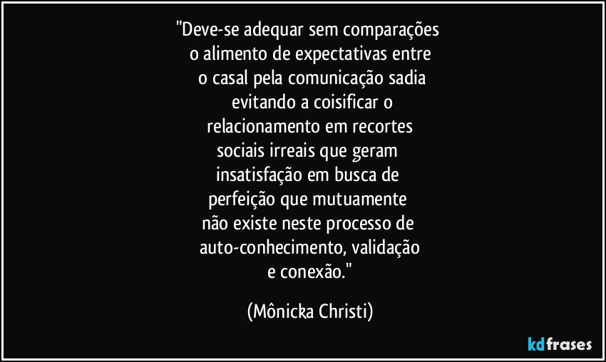 "Deve-se adequar sem comparações
o alimento de expectativas entre
o casal pela comunicação sadia
evitando a coisificar o
relacionamento em recortes
sociais irreais que geram
insatisfação em busca de
perfeição que mutuamente
não existe neste processo de
auto-conhecimento, validação
e conexão." (Mônicka Christi)