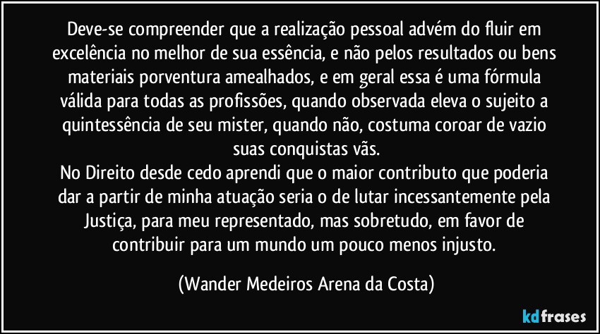 Deve-se compreender que a realização pessoal advém do fluir em excelência no melhor de sua essência, e não pelos resultados ou bens materiais porventura amealhados, e em geral essa é uma fórmula válida para todas as profissões, quando observada eleva o sujeito a quintessência de seu mister, quando não, costuma coroar de vazio suas conquistas vãs.
No Direito desde cedo aprendi que o maior contributo que poderia dar a partir de minha atuação seria o de lutar incessantemente pela Justiça, para meu representado, mas sobretudo, em favor de contribuir para um mundo um pouco menos injusto. (Wander Medeiros Arena da Costa)