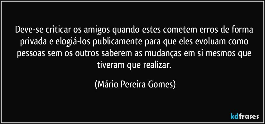 Deve-se criticar os amigos quando estes cometem erros de forma privada e elogiá-los publicamente para que eles evoluam como pessoas sem os outros saberem as mudanças em si mesmos que tiveram que realizar. (Mário Pereira Gomes)