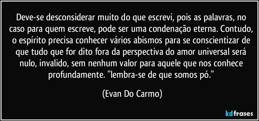 Deve-se desconsiderar muito do que escrevi, pois as palavras, no caso para quem escreve, pode ser uma condenação eterna. Contudo, o espírito precisa conhecer vários abismos para se conscientizar de que tudo que for dito fora da perspectiva do amor universal será nulo, invalido, sem nenhum valor para aquele que nos conhece profundamente. "lembra-se de que somos pó." (Evan Do Carmo)