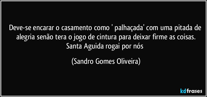 Deve-se encarar o casamento como ' palhaçada' com uma pitada de alegria senão tera o jogo de cintura para deixar firme as coisas.
Santa Aguida rogai por nós (Sandro Gomes Oliveira)