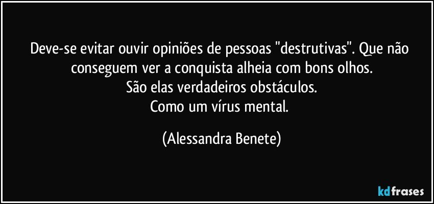 Deve-se evitar ouvir opiniões de pessoas "destrutivas". Que não conseguem ver a conquista alheia com bons olhos.
São elas verdadeiros obstáculos.
Como um vírus mental. (Alessandra Benete)