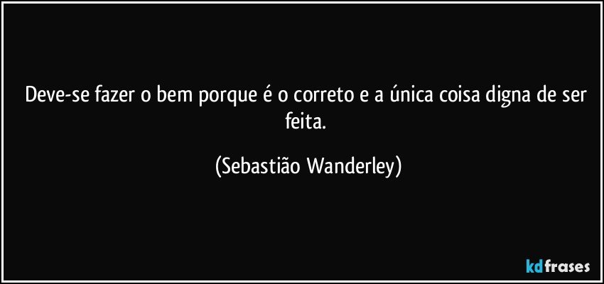 Deve-se fazer o bem porque é o correto e a única coisa digna de ser feita. (Sebastião Wanderley)