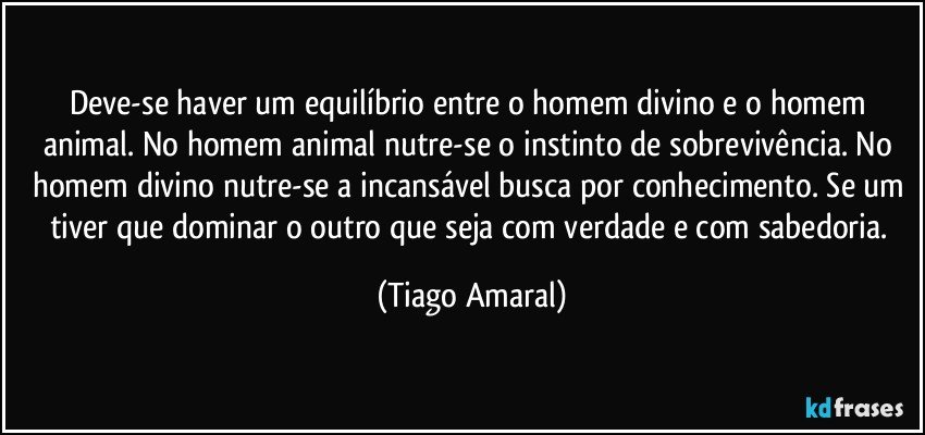 Deve-se haver um equilíbrio entre o homem divino e o homem animal. No homem animal nutre-se o instinto de sobrevivência. No homem divino nutre-se a incansável busca por conhecimento. Se um tiver que dominar o outro que seja com verdade e com sabedoria. (Tiago Amaral)