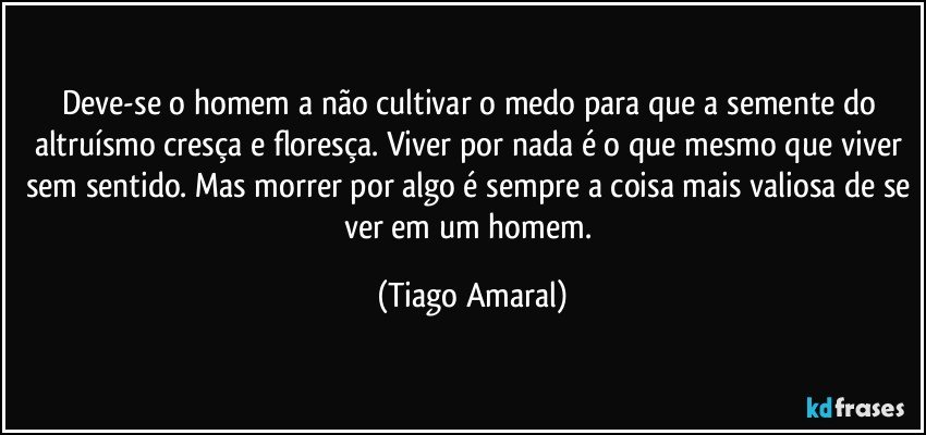 Deve-se o homem a não cultivar o medo para que a semente do altruísmo cresça e floresça. Viver por nada é o que mesmo que viver sem sentido. Mas morrer por algo é sempre a coisa mais valiosa de se ver em um homem. (Tiago Amaral)