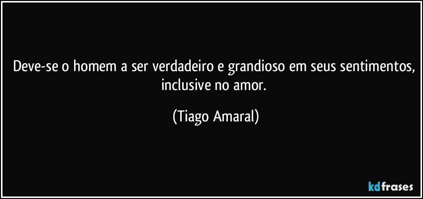 Deve-se o homem a ser verdadeiro e grandioso em seus sentimentos, inclusive no amor. (Tiago Amaral)