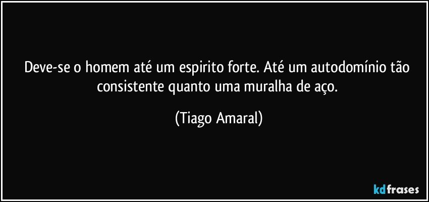 Deve-se o homem até um espirito forte. Até um autodomínio tão consistente quanto uma muralha de aço. (Tiago Amaral)