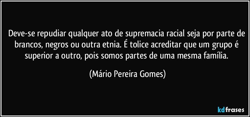 Deve-se repudiar qualquer ato de supremacia racial seja por parte de brancos, negros ou outra etnia. É tolice acreditar que um grupo é superior a outro, pois somos partes de uma mesma família. (Mário Pereira Gomes)