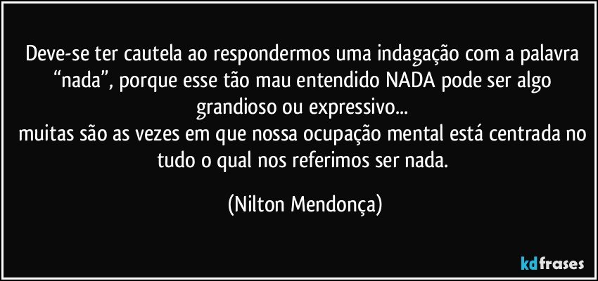 Deve-se ter cautela ao respondermos uma indagação com a palavra “nada”, porque esse tão mau entendido NADA pode ser algo grandioso ou expressivo... 
muitas são as vezes em que nossa ocupação mental está centrada no tudo o qual nos referimos ser nada. (Nilton Mendonça)