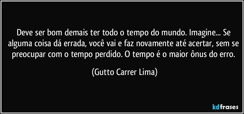 Deve ser bom demais ter todo o tempo do mundo. Imagine... Se alguma coisa dá errada, você vai e faz novamente até acertar, sem se preocupar com o tempo perdido. O tempo é o maior ônus do erro. (Gutto Carrer Lima)