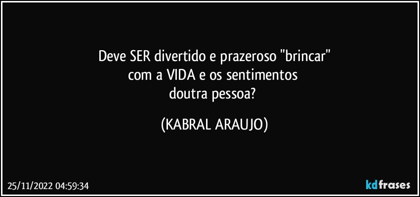 Deve SER divertido e prazeroso "brincar"
com a VIDA e os sentimentos 
doutra pessoa? (KABRAL ARAUJO)