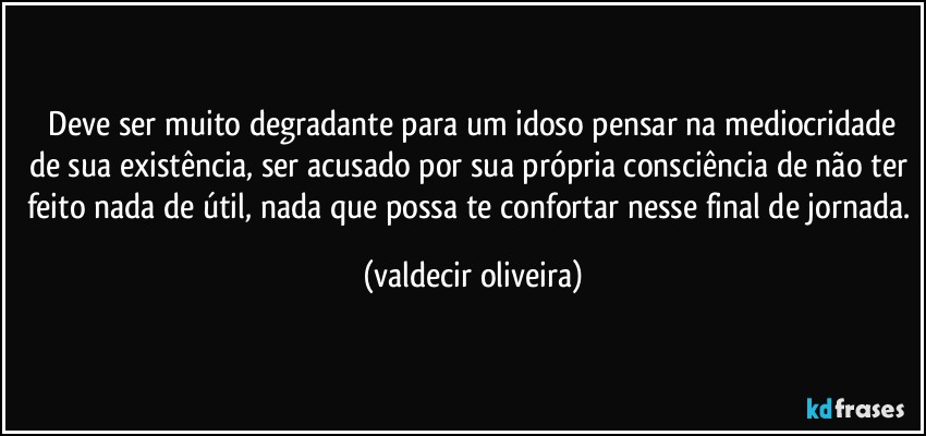 ⁠Deve ser muito degradante para um idoso pensar na mediocridade de sua existência, ser acusado por sua própria consciência de não ter feito nada de útil, nada que possa te confortar nesse final de jornada. (valdecir oliveira)