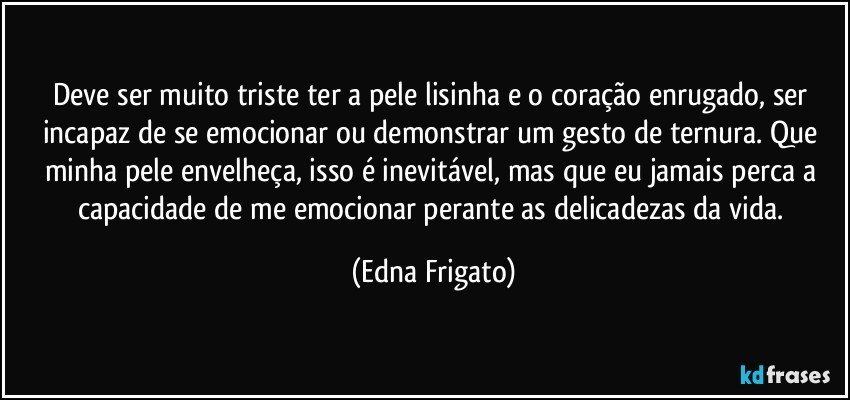 Deve ser muito triste ter a pele lisinha e o coração enrugado, ser incapaz de se emocionar ou demonstrar um gesto de ternura. Que minha pele envelheça, isso é inevitável, mas que eu jamais perca a capacidade de me emocionar perante as delicadezas da vida. (Edna Frigato)