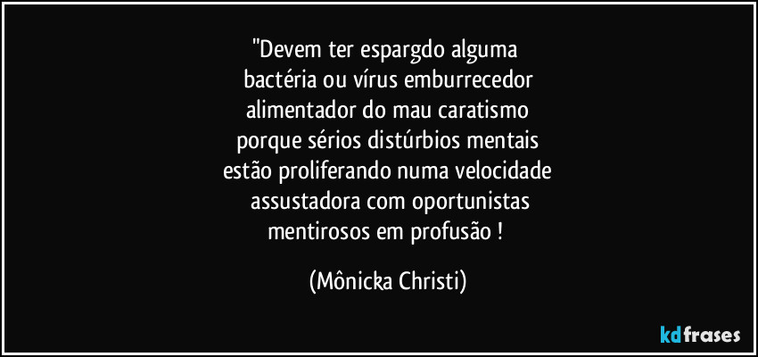 "Devem ter espargdo alguma
bactéria ou vírus emburrecedor
alimentador do mau caratismo
porque sérios distúrbios mentais
estão proliferando numa velocidade
assustadora com oportunistas
mentirosos em profusão ! (Mônicka Christi)