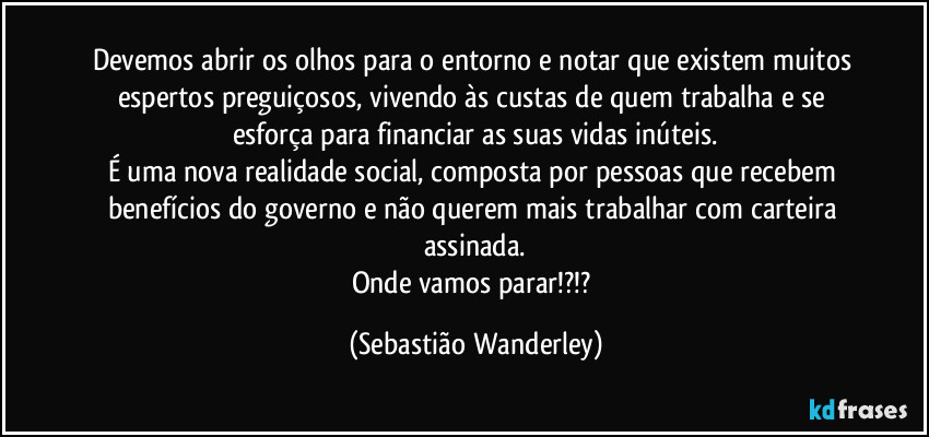 Devemos abrir os olhos para o entorno e notar que existem muitos espertos preguiçosos, vivendo às custas de quem trabalha e se esforça para financiar as suas vidas inúteis.
É uma nova realidade social, composta por pessoas que recebem benefícios do governo e não querem mais trabalhar com carteira assinada.
Onde vamos parar!?!? (Sebastião Wanderley)