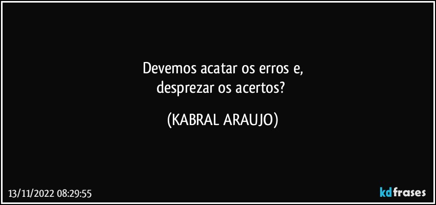 Devemos acatar os erros e,
desprezar os acertos? (KABRAL ARAUJO)