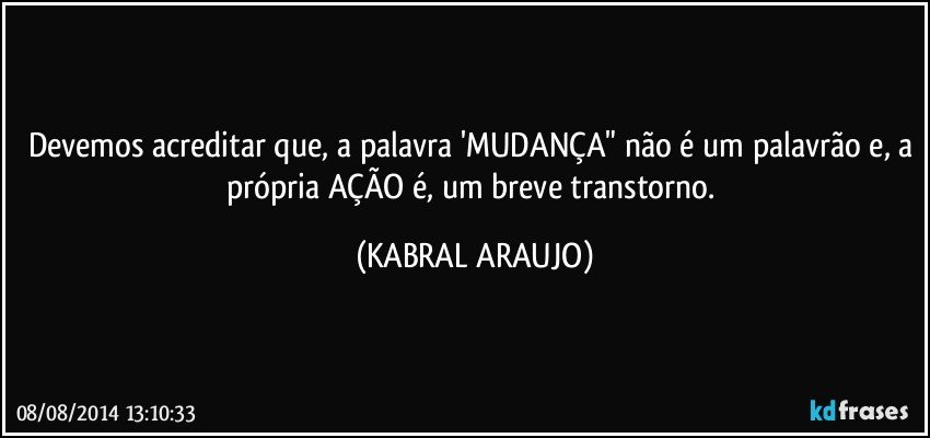 Devemos acreditar que, a palavra 'MUDANÇA" não é um palavrão e, a própria AÇÃO é, um breve transtorno. (KABRAL ARAUJO)