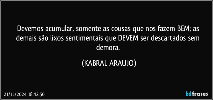 Devemos acumular, somente as cousas que nos fazem BEM; as demais são lixos sentimentais que DEVEM ser descartados sem demora. (KABRAL ARAUJO)