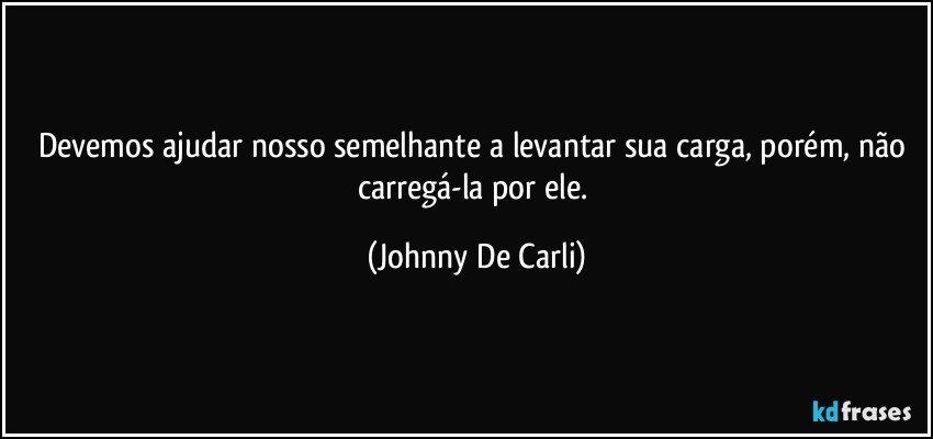 Devemos ajudar nosso semelhante a levantar sua carga, porém, não carregá-la por ele. (Johnny De Carli)