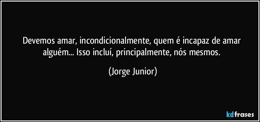 Devemos amar, incondicionalmente, quem é incapaz de amar alguém... Isso incluí, principalmente, nós mesmos. (Jorge Junior)