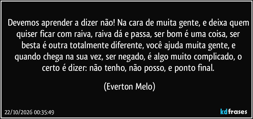 Devemos aprender a dizer não! Na cara de muita gente, e deixa quem quiser ficar com raiva, raiva dá e passa, ser bom é uma coisa, ser besta é outra totalmente diferente, você ajuda muita gente, e quando chega na sua vez, ser negado, é algo muito complicado, o certo é dizer: não tenho, não posso, e ponto final. (Everton Melo)