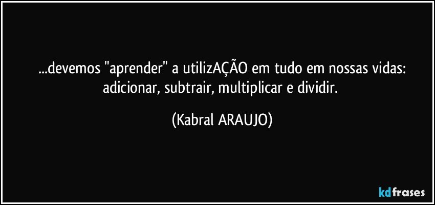 ...devemos "aprender" a utilizAÇÃO em tudo em nossas vidas:
adicionar, subtrair, multiplicar e dividir. (KABRAL ARAUJO)