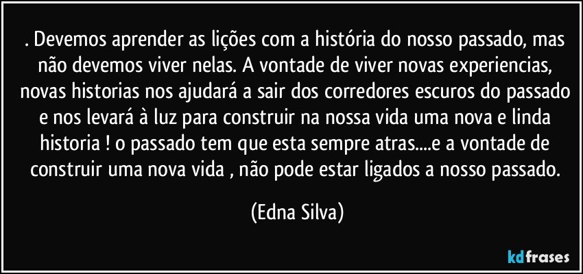 . Devemos aprender as lições com a história do nosso passado, mas não devemos viver nelas. A vontade de viver novas experiencias, novas historias nos ajudará a sair dos corredores escuros do passado e nos levará à luz para construir na nossa vida uma nova e linda historia ! o passado tem que esta sempre atras...e a vontade de construir uma nova vida , não pode estar ligados a nosso passado. (Edna Silva)