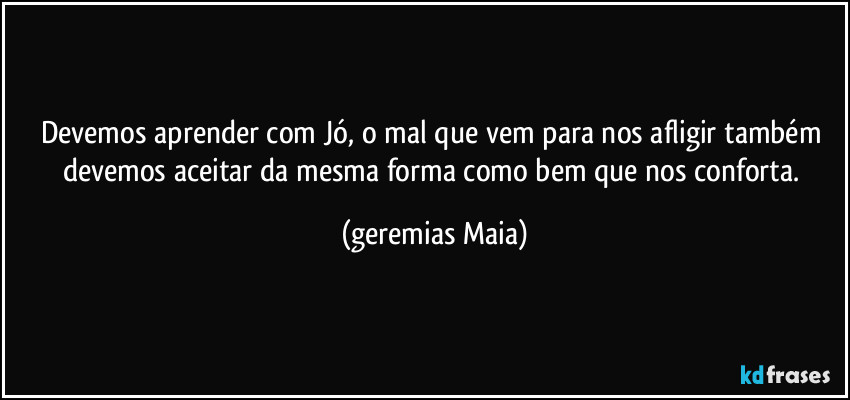 Devemos aprender com Jó, o mal que vem para nos afligir também devemos aceitar da mesma forma como bem que nos conforta. (Geremias Maia)