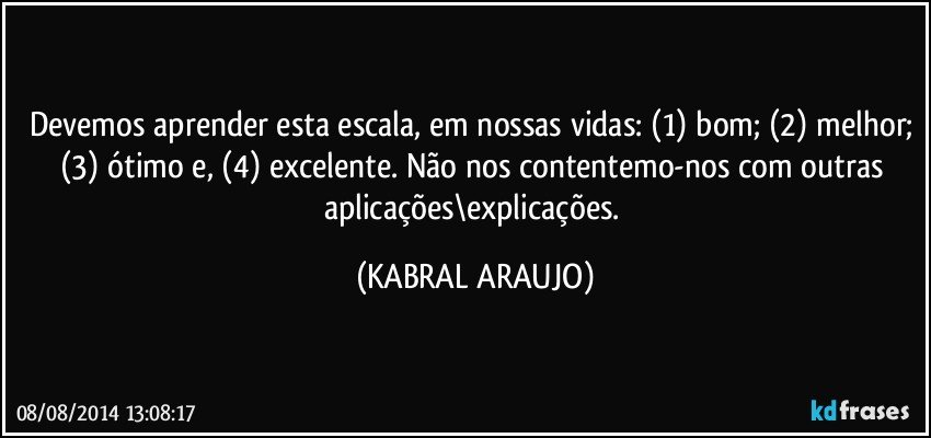 Devemos aprender esta escala, em nossas vidas: (1) bom; (2) melhor; (3) ótimo e, (4) excelente. Não nos contentemo-nos com outras aplicações\explicações. (KABRAL ARAUJO)