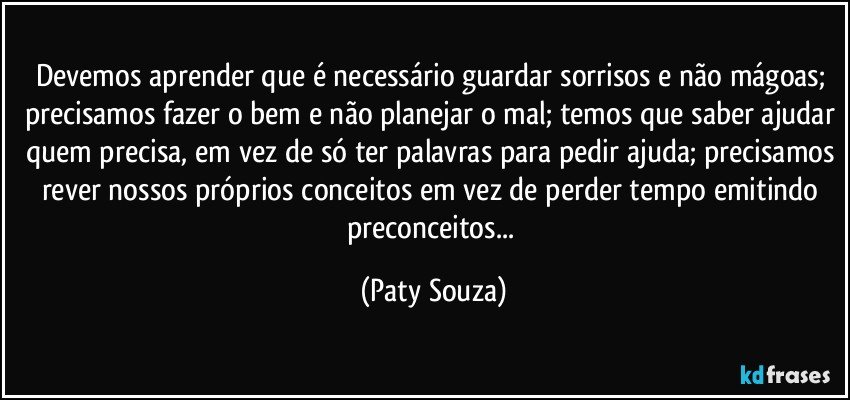 Devemos aprender que é necessário guardar sorrisos e não mágoas; precisamos fazer o bem e não planejar o mal; temos que saber ajudar quem precisa, em vez de só ter palavras para pedir ajuda; precisamos rever nossos próprios conceitos em vez de perder tempo emitindo preconceitos... (Paty Souza)