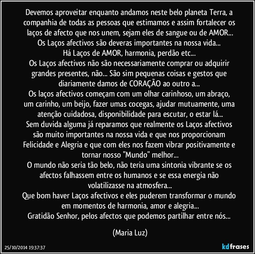 Devemos aproveitar enquanto andamos neste belo planeta Terra, a companhia de todas as pessoas que estimamos e assim fortalecer os laços de afecto que nos unem, sejam eles de sangue ou de AMOR...
Os Laços afectivos são deveras importantes na nossa vida... 
Há Laços de AMOR, harmonia, perdão etc... 
Os Laços afectivos não são necessariamente comprar ou adquirir grandes presentes, não... São sim pequenas coisas e gestos que diariamente damos de CORAÇÃO ao outro/a... 
Os laços afectivos  começam com um olhar carinhoso, um abraço, um carinho, um beijo, fazer umas cocegas, ajudar mutuamente, uma atenção cuidadosa, disponibilidade para escutar, o estar lá...
Sem duvida alguma  já reparamos que realmente os Laços afectivos são muito importantes na nossa vida e que nos proporcionam Felicidade e Alegria e que com eles nos fazem vibrar positivamente e tornar nosso "Mundo" melhor...
O mundo não seria tão belo, não teria uma sintonia vibrante se os afectos falhassem entre os humanos e se essa energia não volatilizasse na atmosfera...
Que bom haver Laços afectivos e eles puderem transformar o mundo em momentos de harmonia, amor e alegria...
Gratidão Senhor, pelos afectos que podemos partilhar entre nós... (Maria Luz)