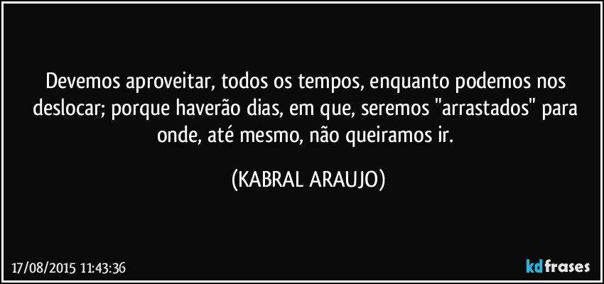 Devemos aproveitar, todos os tempos, enquanto podemos nos deslocar; porque haverão dias, em que, seremos "arrastados" para onde, até mesmo, não queiramos ir. (KABRAL ARAUJO)