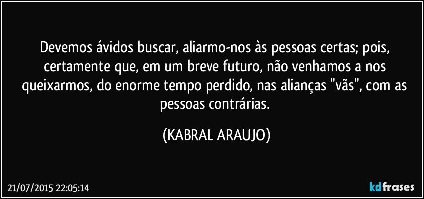 Devemos ávidos buscar, aliarmo-nos às pessoas certas; pois, certamente que, em um breve futuro, não venhamos a nos queixarmos, do enorme tempo perdido, nas alianças "vãs", com as pessoas contrárias. (KABRAL ARAUJO)