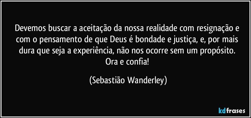 Devemos buscar a aceitação da nossa realidade com resignação e com o pensamento de que Deus é bondade e justiça, e, por mais dura que seja a experiência, não nos ocorre sem um propósito. 
Ora e confia! (Sebastião Wanderley)