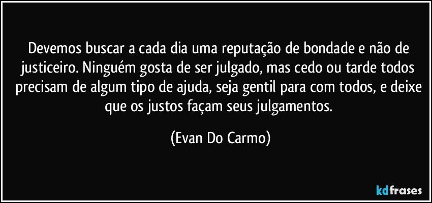 Devemos buscar a cada dia uma reputação de bondade e não de justiceiro. Ninguém gosta de ser julgado, mas cedo ou tarde todos precisam de algum tipo de ajuda, seja gentil para com todos, e deixe que os justos façam seus julgamentos. (Evan Do Carmo)