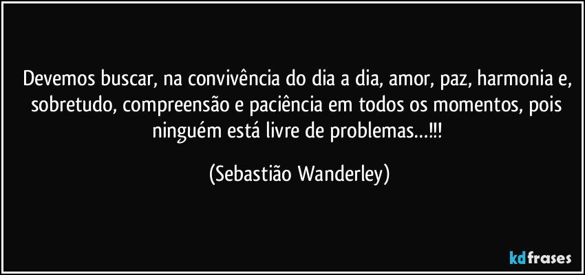 Devemos buscar, na convivência do dia a dia, amor, paz, harmonia e, sobretudo, compreensão e paciência em todos os momentos, pois ninguém está livre de problemas…!!! (Sebastião Wanderley)