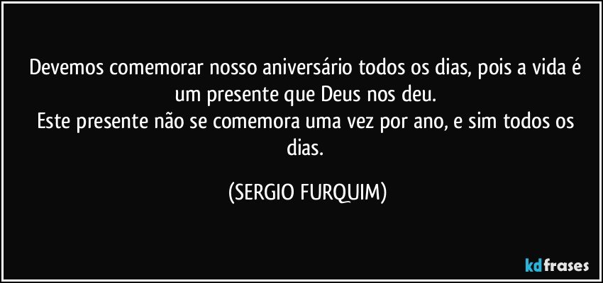 Devemos comemorar nosso aniversário todos os dias, pois a vida é um presente que Deus nos deu. 
Este presente não se comemora uma vez por ano, e sim todos os dias. (SERGIO FURQUIM)