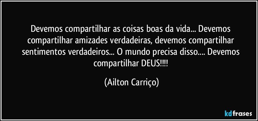 Devemos compartilhar as coisas boas da vida... Devemos compartilhar amizades verdadeiras, devemos compartilhar sentimentos verdadeiros... O mundo precisa disso... Devemos compartilhar DEUS!!! (Ailton Carriço)