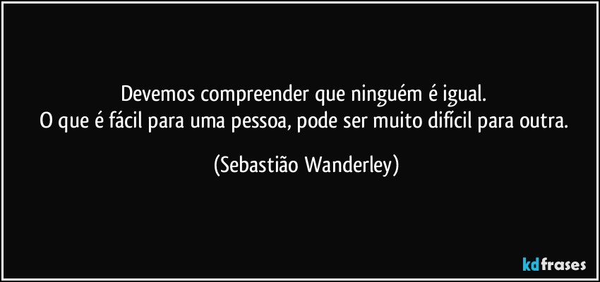 Devemos compreender que ninguém é igual. 
O que é fácil para uma pessoa, pode ser muito difícil para outra. (Sebastião Wanderley)