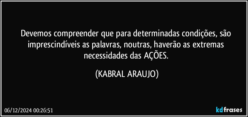 Devemos compreender que para determinadas condições, são imprescindíveis as palavras, noutras, haverão as extremas necessidades das AÇÕES. (KABRAL ARAUJO)