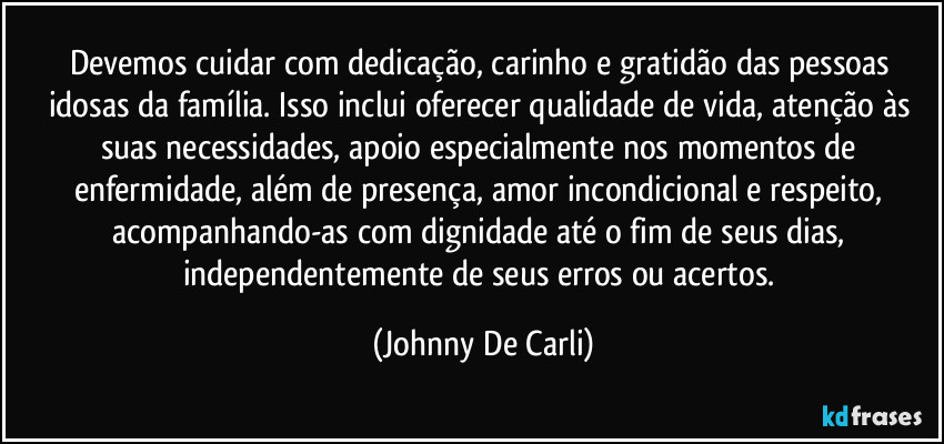 Devemos cuidar com dedicação, carinho e gratidão das pessoas idosas da família. Isso inclui oferecer qualidade de vida, atenção às suas necessidades, apoio especialmente nos momentos de enfermidade, além de presença, amor incondicional e respeito, acompanhando-as com dignidade até o fim de seus dias, independentemente de seus erros ou acertos. (Johnny De Carli)
