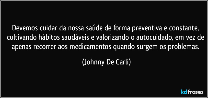 Devemos cuidar da nossa saúde de forma preventiva e constante, cultivando hábitos saudáveis e valorizando o autocuidado, em vez de apenas recorrer aos medicamentos quando surgem os problemas. (Johnny De Carli)
