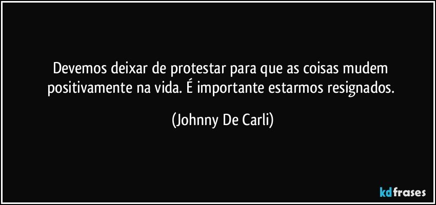 Devemos deixar de protestar para que as coisas mudem positivamente na vida. É importante estarmos resignados. (Johnny De Carli)