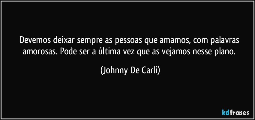 Devemos deixar sempre as pessoas que amamos, com palavras amorosas. Pode ser a última vez que as vejamos nesse plano. (Johnny De Carli)