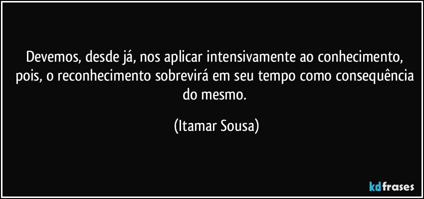 Devemos, desde já, nos aplicar intensivamente ao conhecimento, pois, o reconhecimento sobrevirá em seu tempo como consequência do mesmo. (Itamar Sousa)