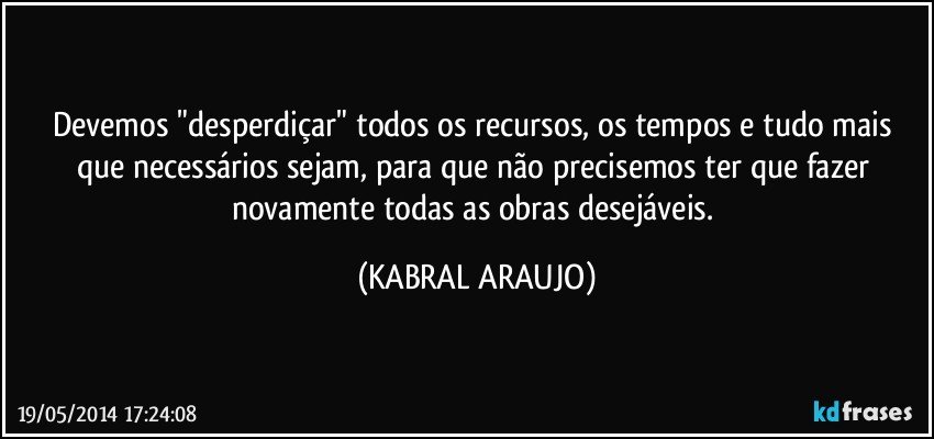 Devemos "desperdiçar" todos os recursos, os tempos e tudo mais que necessários sejam, para que não precisemos ter que fazer novamente todas as obras desejáveis. (KABRAL ARAUJO)