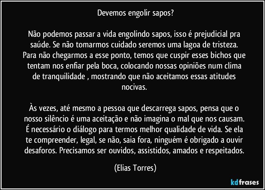 Devemos engolir sapos?
 
Não podemos passar a vida engolindo sapos, isso é prejudicial pra saúde. Se não tomarmos cuidado seremos uma lagoa de tristeza. Para não chegarmos a esse ponto, temos que cuspir esses bichos que tentam nos enfiar pela boca, colocando nossas opiniões num clima de tranquilidade , mostrando que não aceitamos essas atitudes nocivas. 
 
Às vezes, até mesmo a pessoa que descarrega sapos, pensa que o nosso silêncio é uma aceitação e não imagina o mal que nos causam. É necessário o diálogo para termos melhor qualidade de vida. Se ela te compreender, legal, se não, saia fora, ninguém é obrigado a ouvir desaforos. Precisamos ser ouvidos, assistidos, amados e respeitados. (Elias Torres)