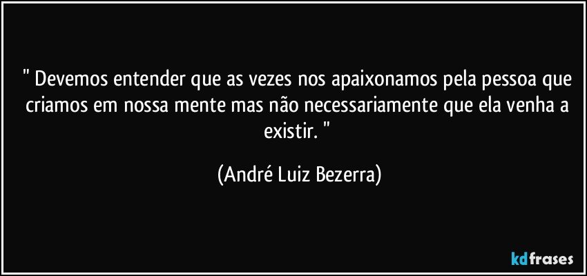 " Devemos entender que as vezes nos apaixonamos pela pessoa que criamos em nossa mente mas não necessariamente que ela venha a existir. " (André Luiz Bezerra)