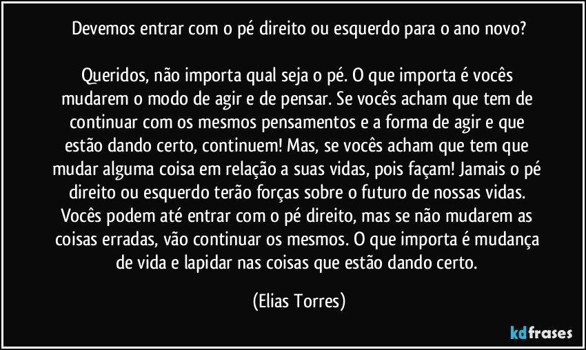 Devemos entrar com o pé direito ou esquerdo para o ano novo?

Queridos, não importa qual seja o pé. O que importa é vocês mudarem o modo de agir e de pensar. Se vocês acham que tem de continuar com os mesmos pensamentos e a forma de agir e que estão dando certo, continuem! Mas, se vocês acham que tem que mudar alguma coisa em relação a suas vidas, pois façam! Jamais o pé direito ou esquerdo terão forças sobre o futuro de nossas vidas. Vocês podem até entrar com o pé direito, mas se não mudarem as coisas erradas, vão continuar os mesmos. O que importa é mudança de vida e lapidar nas coisas que estão dando certo. (Elias Torres)